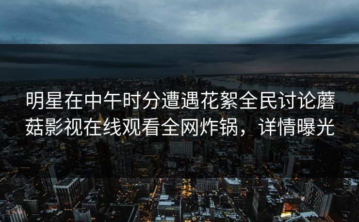 明星在中午时分遭遇花絮全民讨论蘑菇影视在线观看全网炸锅，详情曝光