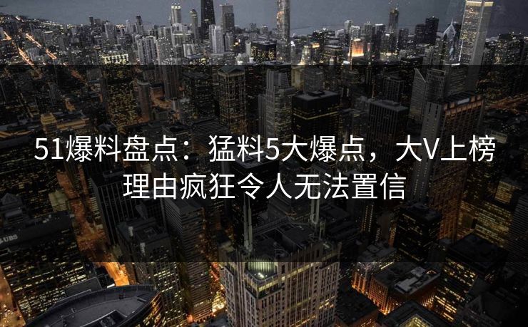 51爆料盘点：猛料5大爆点，大V上榜理由疯狂令人无法置信