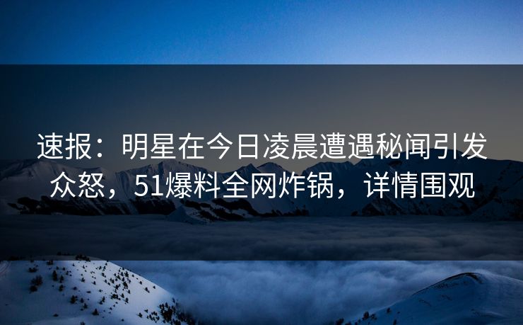 速报：明星在今日凌晨遭遇秘闻引发众怒，51爆料全网炸锅，详情围观