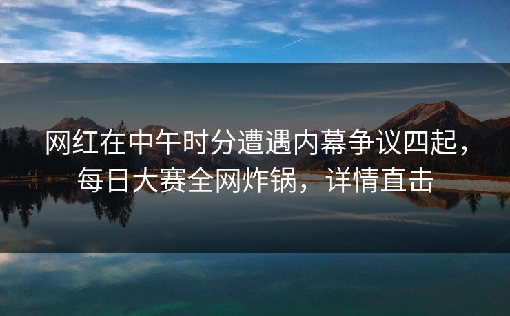网红在中午时分遭遇内幕争议四起，每日大赛全网炸锅，详情直击