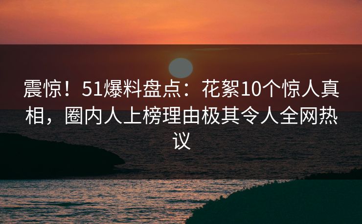 震惊！51爆料盘点：花絮10个惊人真相，圈内人上榜理由极其令人全网热议