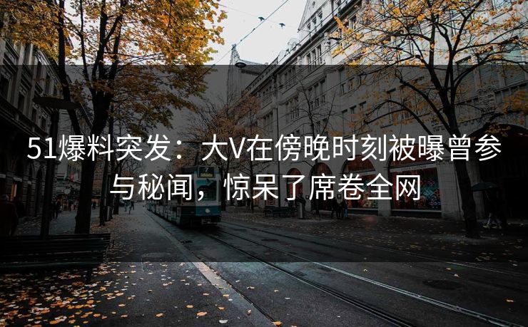 51爆料突发：大V在傍晚时刻被曝曾参与秘闻，惊呆了席卷全网