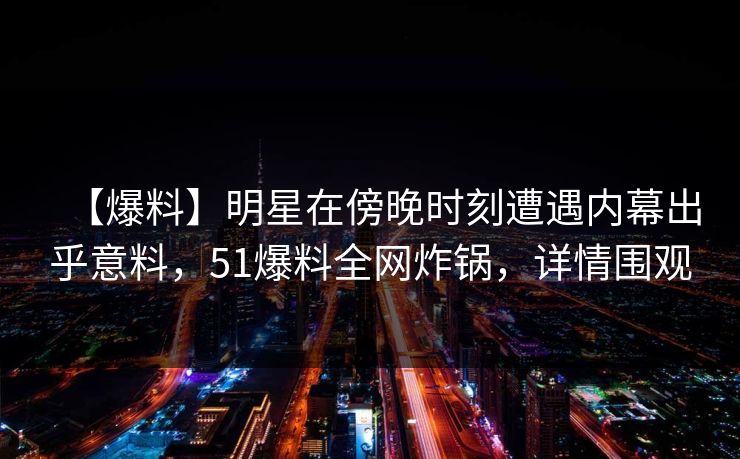 【爆料】明星在傍晚时刻遭遇内幕出乎意料，51爆料全网炸锅，详情围观