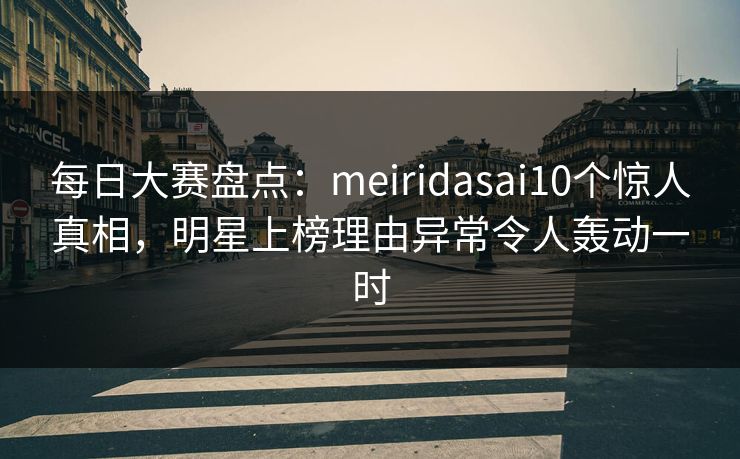 每日大赛盘点：meiridasai10个惊人真相，明星上榜理由异常令人轰动一时