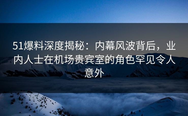 51爆料深度揭秘：内幕风波背后，业内人士在机场贵宾室的角色罕见令人意外
