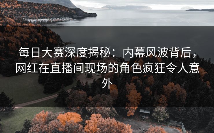 每日大赛深度揭秘：内幕风波背后，网红在直播间现场的角色疯狂令人意外