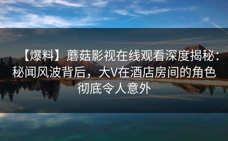 【爆料】蘑菇影视在线观看深度揭秘：秘闻风波背后，大V在酒店房间的角色彻底令人意外