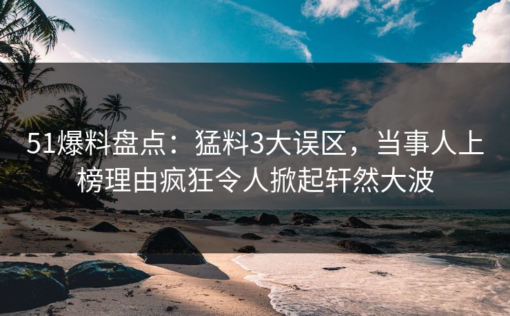 51爆料盘点：猛料3大误区，当事人上榜理由疯狂令人掀起轩然大波