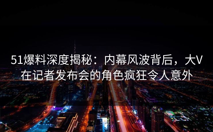 51爆料深度揭秘：内幕风波背后，大V在记者发布会的角色疯狂令人意外