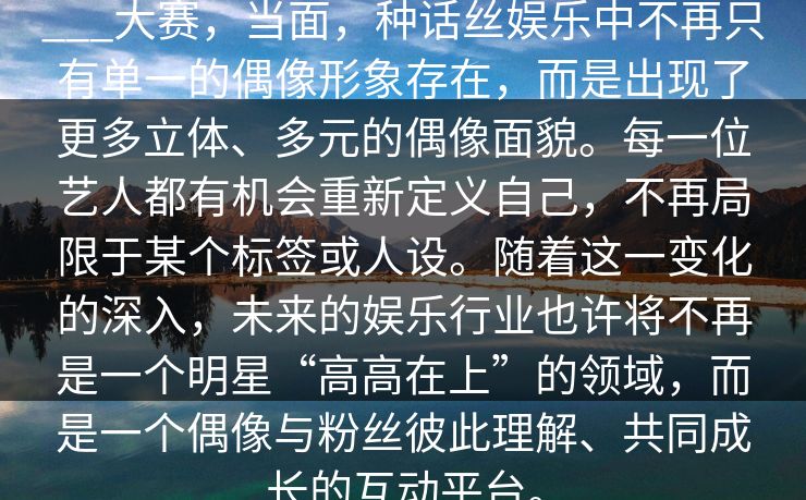 ___大赛，当面，种话丝娱乐中不再只有单一的偶像形象存在，而是出现了更多立体、多元的偶像面貌。每一位艺人都有机会重新定义自己，不再局限于某个标签或人设。随着这一变化的深入，未来的娱乐行业也许将不再是一个明星“高高在上”的领域，而是一个偶像与粉丝彼此理解、共同成长的互动平台。