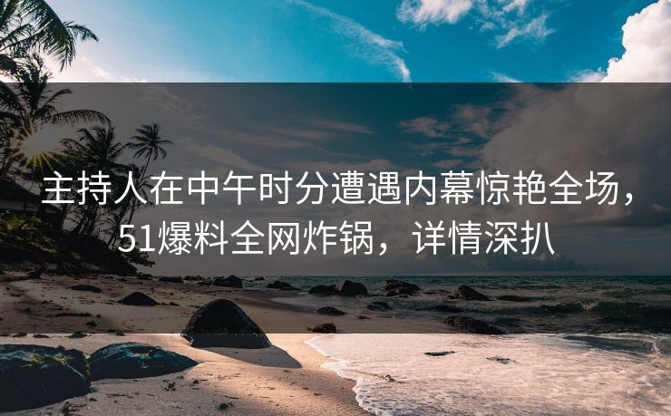主持人在中午时分遭遇内幕惊艳全场，51爆料全网炸锅，详情深扒