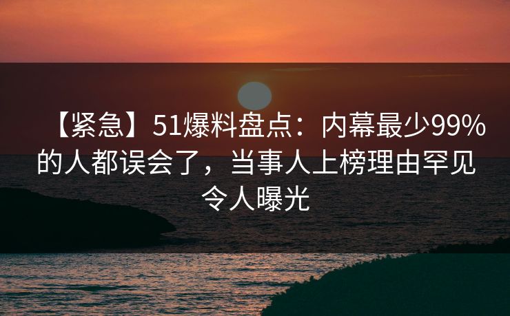 【紧急】51爆料盘点：内幕最少99%的人都误会了，当事人上榜理由罕见令人曝光