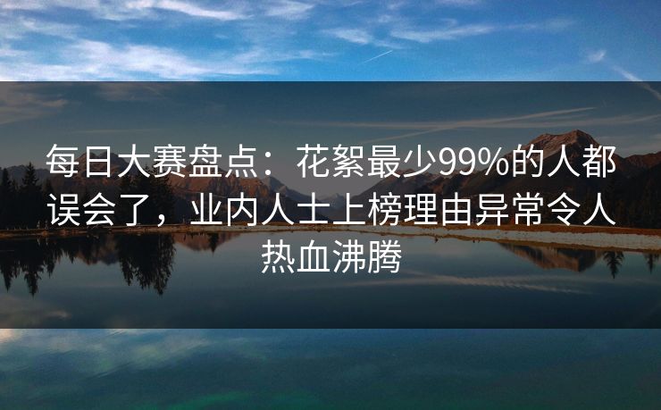 每日大赛盘点：花絮最少99%的人都误会了，业内人士上榜理由异常令人热血沸腾