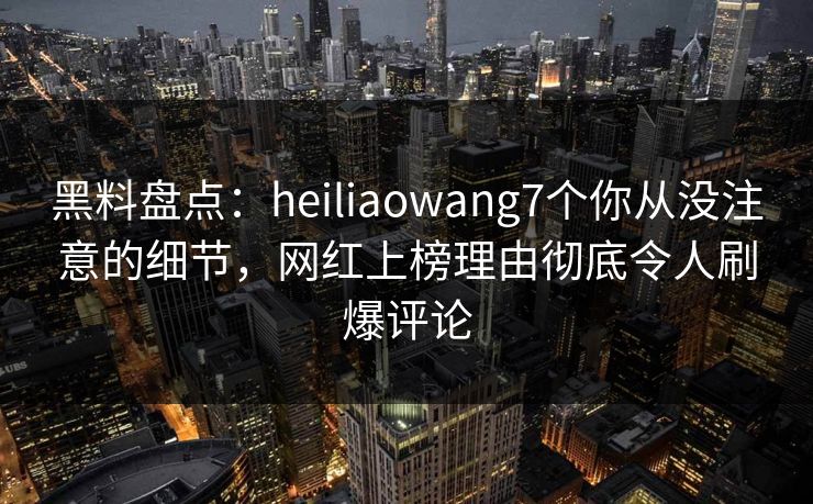 黑料盘点：heiliaowang7个你从没注意的细节，网红上榜理由彻底令人刷爆评论