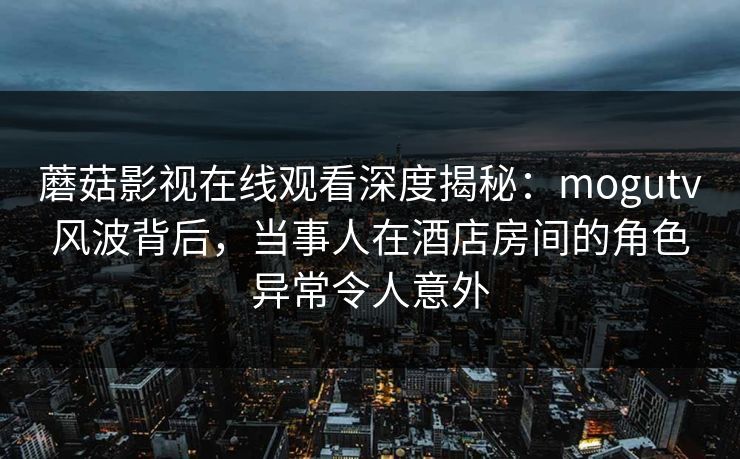 蘑菇影视在线观看深度揭秘：mogutv风波背后，当事人在酒店房间的角色异常令人意外