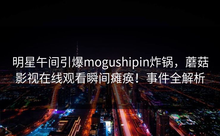 明星午间引爆mogushipin炸锅，蘑菇影视在线观看瞬间瘫痪！事件全解析