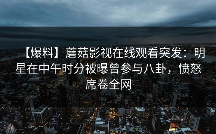 【爆料】蘑菇影视在线观看突发:明星在中午时分被曝曾参与八卦,愤怒席卷全网 【爆料】蘑菇影视在线观看突发:明星在中午时分被曝曾参与八卦,愤怒席卷全网