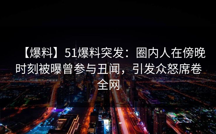 【爆料】51爆料突发：圈内人在傍晚时刻被曝曾参与丑闻，引发众怒席卷全网