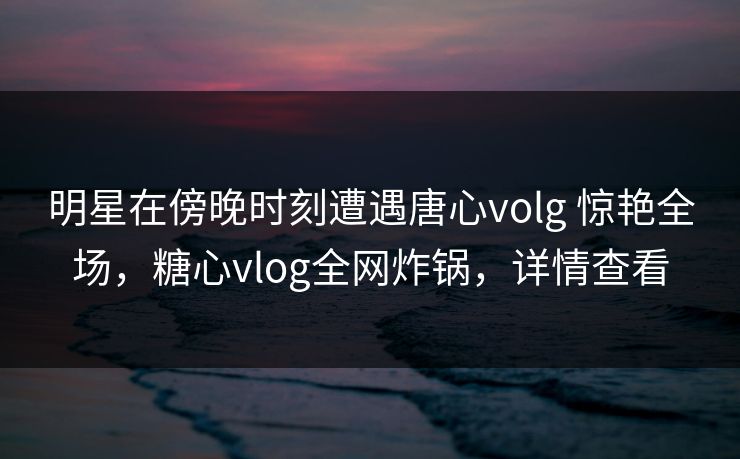 明星在傍晚时刻遭遇唐心volg 惊艳全场，糖心vlog全网炸锅，详情查看