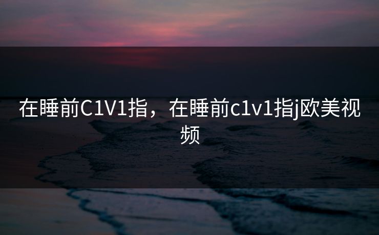 在睡前C1V1指,在睡前c1v1指j欧美视频 在睡前C1V1指,在睡前c1v1指j欧美视频