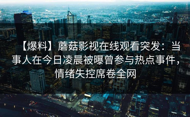 【爆料】蘑菇影视在线观看突发:当事人在今日凌晨被曝曾参与热点事件,情绪失控席卷全网 【爆料】蘑菇影视在线观看突发:当事人在今日凌晨被曝曾参与热点事件,情绪失控席卷全网