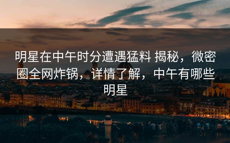 明星在中午时分遭遇猛料 揭秘,微密圈全网炸锅,详情了解,中午有哪些明星 明星在中午时分遭遇猛料 揭秘,微密圈全网炸锅,详情了解,中午有哪些明星