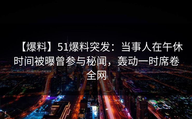 【爆料】51爆料突发：当事人在午休时间被曝曾参与秘闻，轰动一时席卷全网