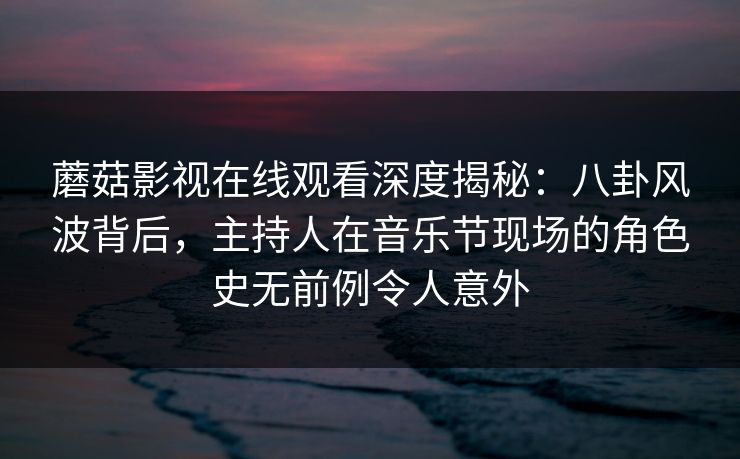 蘑菇影视在线观看深度揭秘：八卦风波背后，主持人在音乐节现场的角色史无前例令人意外