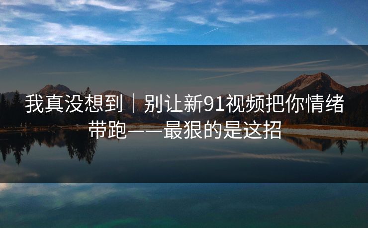 我真没想到｜别让新91视频把你情绪带跑——最狠的是这招