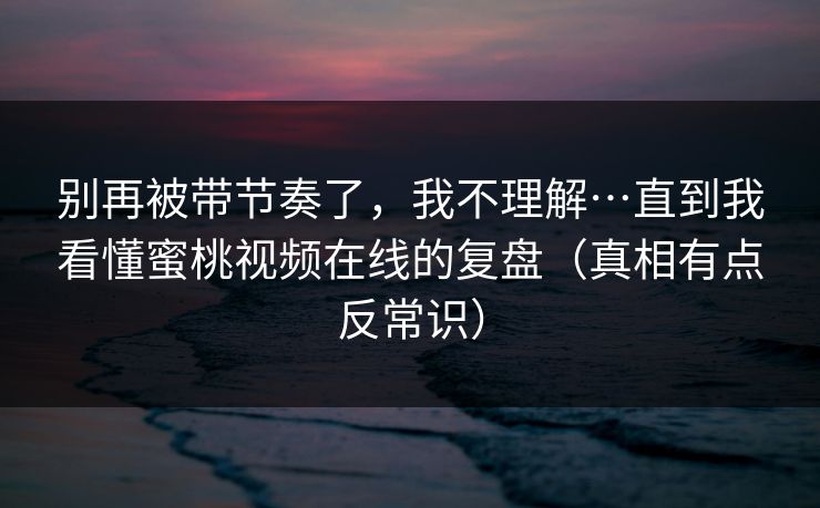 别再被带节奏了，我不理解…直到我看懂蜜桃视频在线的复盘（真相有点反常识）
