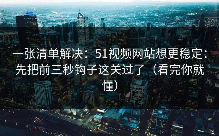 一张清单解决：51视频网站想更稳定：先把前三秒钩子这关过了（看完你就懂）