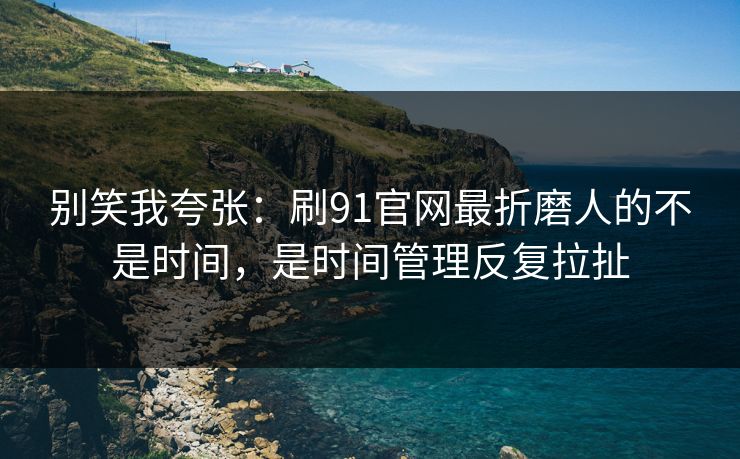 别笑我夸张：刷91官网最折磨人的不是时间，是时间管理反复拉扯