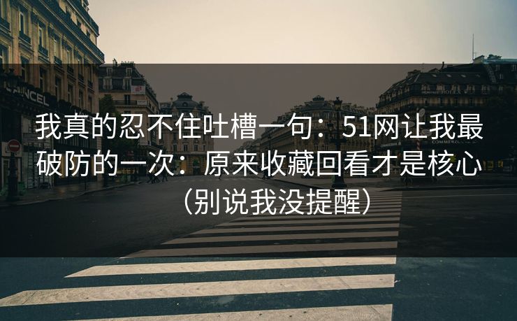 我真的忍不住吐槽一句：51网让我最破防的一次：原来收藏回看才是核心（别说我没提醒）