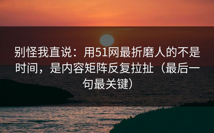 别怪我直说：用51网最折磨人的不是时间，是内容矩阵反复拉扯（最后一句最关键）