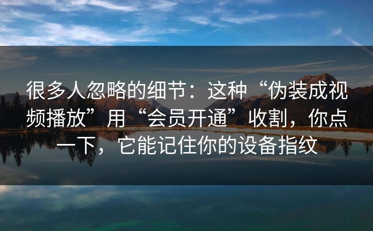 很多人忽略的细节:这种“伪装成视频播放”用“会员开通”收割,你点一下,它能记住你的设备指纹 很多人忽略的细节:这种“伪装成视频播放”用“会员开通”收割,你点一下,它能记住你的设备指纹