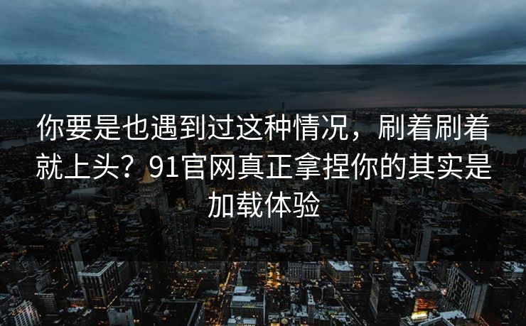 你要是也遇到过这种情况，刷着刷着就上头？91官网真正拿捏你的其实是加载体验